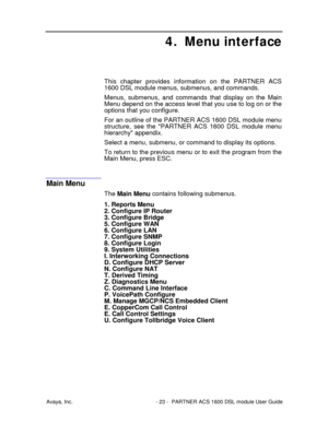 Page 24Avaya, Inc. - 23 - PARTNER ACS 1600 DSL module User Guide
4. Menu interface
This chapter provides information on the PARTNER ACS
1600 DSL module menus, submenus, and commands.
Menus, submenus, and commands that display on the Main
Menu depend on the access level that you use to log on or the
options that you configure.
For an outline of the PARTNER ACS 1600 DSL module menu
structure, see the PARTNER ACS 1600 DSL module menu
hierarchy appendix.
Select a menu, submenu, or command to display its options.
To...