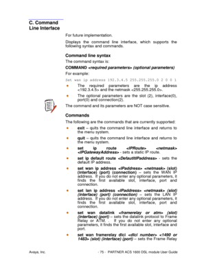 Page 76Avaya, Inc. - 75 - PARTNER ACS 1600 DSL module User Guide
C. Command
Line Interface
For future implementation.
Displays the command line interface, which supports the
following syntax and commands.
Command line syntax
The command syntax is:
COMMAND  (optional parameters)
For example:
Set wan ip address 192.3.4.5 255.255.255.02001
The required parameters are the ip address
 and the netmask .
The optional parameters are the slot (2), interface(0),
port(0) and connection(2).
The command and its parameters...