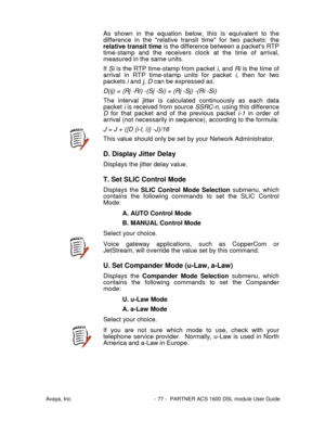 Page 78Avaya, Inc. - 77 - PARTNER ACS 1600 DSL module User Guide
As shown in the equation below, this is equivalent to the
difference in the relative transit time for two packets: the
relative transit time is the difference between a packets RTP
time-stamp and the receivers clock at the time of arrival,
measured in the same units.
If Si is the RTP time-stamp from packet i, and Ri is the time of
arrival in RTP time-stamp units for packet i, then for two
packets i and j, D can be expressed as:
D(ij) = (Rj -Ri)...