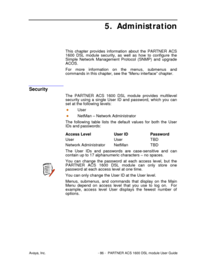 Page 87Avaya, Inc. - 86 - PARTNER ACS 1600 DSL module User Guide
5. Administration
This chapter provides information about the PARTNER ACS
1600 DSL module security, as well as how to configure the
Simple Network Management Protocol (SNMP) and upgrade
ACOS.
For more information on the menus, submenus and
commands in this chapter, see the “Menu interface” chapter.
Security
The PARTNER ACS 1600 DSL module provides multilevel
security using a single User ID and password, which you can
set at the following levels:...