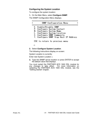 Page 92Avaya, Inc. - 91 - PARTNER ACS 1600 DSL module User Guide
Configuring the System Location
To configure the system location:
1. On the Main Menu, select Configure SNMP.
The SNMP Configuration Menu displays.
2. Select Configure System Location.
The following instructions display on-screen:
System Location is currently:
Enter new System Location >
3. Type the SNMP server location or press ENTER to accept
the default value that displays.
You must restart the PARTNER ACS 1600 DSL module for
any changes to...