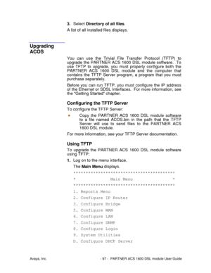 Page 98Avaya, Inc. - 97 - PARTNER ACS 1600 DSL module User Guide
3. Select Directory of all files.
A list of all installed files displays.
Upgrading
ACOS
You can use the Trivial File Transfer Protocol (TFTP) to
upgrade the PARTNER ACS 1600 DSL module software.  To
use TFTP to upgrade, you must properly configure both the
PARTNER ACS 1600 DSL module and the computer that
contains the TFTP Server program, a program that you must
purchase separately.
Before you can run TFTP, you must configure the IP address
of...