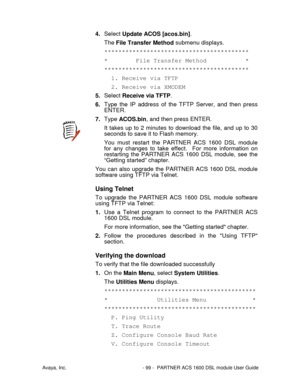 Page 100Avaya, Inc. - 99 - PARTNER ACS 1600 DSL module User Guide
4. Select Update ACOS [acos.bin].
The File Transfer Method submenu displays.
*****************************************
* File Transfer Method *
*****************************************
1. Receive via TFTP
2. Receive via XMODEM
5. Select Receive via TFTP.
6. Type the IP address of the TFTP Server, and then press
ENTER.
7. Type ACOS.bin, and then press ENTER.
It takes up to 2 minutes to download the file, and up to 30
seconds to save it to Flash...