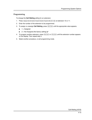 Page 101Programming System Options
Call Waiting (#316)
4-15
Programming
To change the Call Waiting setting for an extension:
1. Press 
f00ss#316 at extension 10 or 11.
2. Enter the number of the extension to be programmed.
3. To assign or unassign Call Waiting, press 
D until the appropriate value appears.
1 = Assigned
2 = Not Assigned (the factory setting) ✔ 
4. To program another extension, press 
n or p until the extension number appears 
on the display. Then repeat step 3.
5. Select another procedure, or...