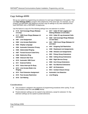 Page 102PA R T N E R® Advanced Communications System Installation, Programming, and Use
Copy Settings (#399)
4-16
Copy Settings (#399)
Set up your system by programming one extension for each type of telephone in the system. Then 
use Copy Settings (#399) to program other telephones of the same type. For example, you can 
program one PARTNER-18D telephone and then copy its settings to any other extensions that 
have PARTNER-18D or PARTNER-18 telephones.
Use this feature to copy all of the following settings from...