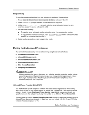 Page 103Programming System Options
Dialing Restrictions and Permissions
4-17
Programming
To copy the programmed settings from one extension to another of the same type:
1. Press 
f00ss#399 at extension 10 or 11. 
2. At the 
Extension: prompt, enter the source extension to copy from.
3. At the 
Data- - - - - - - - - - - - prompt, enter the target extension to copy to–any 
extension except the source extension is valid. 
4. Do one of the following:
To copy the same settings to another extension, enter the new...