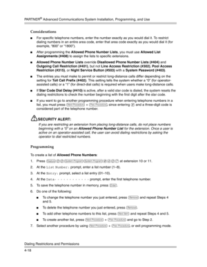 Page 104PA R T N E R® Advanced Communications System Installation, Programming, and Use
Dialing Restrictions and Permissions
4-18
Considerations
For specific telephone numbers, enter the number exactly as you would dial it. To restrict 
dialing numbers in an entire area code, enter that area code exactly as you would dial it (for 
example, “800” or “1800”).
After programming the Allowed Phone Number Lists, you must use Allowed List 
Assignments (#408) to assign the lists to specific extensions.
Allowed Phone...