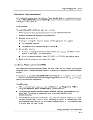 Page 105Programming System Options
Dialing Restrictions and Permissions
4-19
Allowed List Assignments (#408)
Use this feature to assign up to eight Allowed Phone Number Lists to a specific extension.You 
must use Allowed Phone Number Lists (#407) to create the lists of allowed telephone numbers 
before you use this procedure.
Programming
To assign Allowed Phone Number Lists to an extension:
1. Press 
f00ss#408 at extension 10 or 11.
2. Enter the number of the extension to be programmed.
3. Enter the list number...