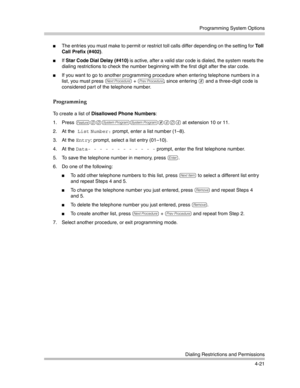 Page 107Programming System Options
Dialing Restrictions and Permissions
4-21
The entries you must make to permit or restrict toll calls differ depending on the setting for Toll 
Call Prefix (#402). 
If Star Code Dial Delay (#410) is active, after a valid star code is dialed, the system resets the 
dialing restrictions to check the number beginning with the first digit after the star code.
If you want to go to another programming procedure when entering telephone numbers in a 
list, you must press 
N + P,...