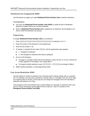 Page 108PA R T N E R® Advanced Communications System Installation, Programming, and Use
Dialing Restrictions and Permissions
4-22
Disallowed List Assignments (#405)
Use this feature to assign up to eight Disallowed Phone Number Lists to specific extensions.
Considerations
You must use Disallowed Phone Number Lists (#404) to create the lists of disallowed 
telephone numbers before you use this procedure.
When a Disallowed Phone Number List is assigned to an extension, the list applies to all 
lines to which the...