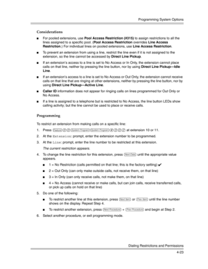 Page 109Programming System Options
Dialing Restrictions and Permissions
4-23
Considerations
For pooled extensions, use Pool Access Restriction (#315) to assign restrictions to all the 
lines assigned to a specific pool. (Pool Access Restriction overrides Line Access 
Restriction.) For individual lines on pooled extensions, use Line Access Restriction.
To prevent an extension from using a line, restrict the line even if it is not assigned to the 
extension, so the line cannot be accessed by Direct Line Pickup....