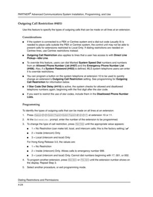 Page 110PA R T N E R® Advanced Communications System Installation, Programming, and Use
Dialing Restrictions and Permissions
4-24
Outgoing Call Restriction (#401) 
Use this feature to specify the types of outgoing calls that can be made on all lines at an extension.
Considerations
If the system is connected to a PBX or Centrex system and a dial-out code (usually 9) is 
needed to place calls outside the PBX or Centrex system, the control unit may not be able to 
prevent calls for extensions restricted to Local...