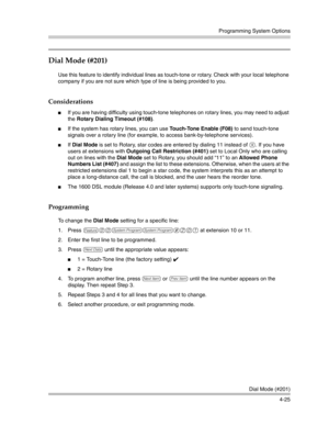 Page 111Programming System Options
Dial Mode (#201)
4-25
Dial Mode (#201)
Use this feature to identify individual lines as touch-tone or rotary. Check with your local telephone 
company if you are not sure which type of line is being provided to you.
Considerations
If you are having difficulty using touch-tone telephones on rotary lines, you may need to adjust 
the Rotary Dialing Timeout (#108).
If the system has rotary lines, you can use Touch-Tone Enable (F08) to send touch-tone 
signals over a rotary line...