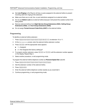 Page 114PA R T N E R® Advanced Communications System Installation, Programming, and Use
External Hotline (#311)
4-28
Set Line Ringing to No Ring for all lines or pools assigned to the external hotline to prevent 
incoming calls from ringing at the extension.
Make sure there are no call, line, or pool restrictions assigned to an external hotline. 
Do not use Station Lock at an external hotline because it will prevent the outside number from 
being dialed.
Remove external hotlines from Night Service Group...