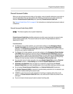 Page 115Programming System Options
Forced Account Codes
4-29
Forced Account Codes
When you set up forced account codes on the system, users at specific extensions must enter an 
account code before they can dial outside calls. Setting up forced account codes involves two 
features: Forced Account Code Entry and, optionally, Forced Account Code List.
See “Account Code Entry (F12)” on page 8-2 for instructions on entering forced account codes at 
a telephone.
Forced Account Code Entry (#307)
Forced Account Code...