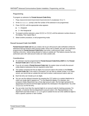 Page 116PA R T N E R® Advanced Communications System Installation, Programming, and Use
Forced Account Codes
4-30
Programming
To program an extension for Forced Account Code Entry:
1. Press 
f00ss#307 at extension 10 or 11. 
2. At the 
Extension: prompt, enter the number of the extension to be programmed.
3. Press 
D until the appropriate value appears:
1 = Assigned
2 = Not Assigned ✔ 
4. To program another extension, press 
n or p until the extension number shows on 
the display. Then repeat Step 3.
5. Select...