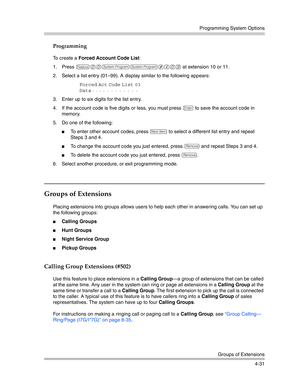 Page 117Programming System Options
Groups of Extensions
4-31
Programming
To create a Forced Account Code List:
1. Press 
f00ss#409 at extension 10 or 11. 
2. Select a list entry (01—99). A display similar to the following appears:
Forced Act Code List 03
Data
 - - - - - - - - - - - - 
3. Enter up to six digits for the list entry.
4. If the account code is five digits or less, you must press 
e to save the account code in 
memory. 
5. Do one of the following:
To enter other account codes, press n to select a...