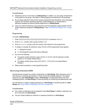 Page 118PA R T N E R® Advanced Communications System Installation, Programming, and Use
Groups of Extensions
4-32
Considerations
Extensions can be in more than one Calling Group. In addition, you can assign all extensions 
in the system to one group–this helps in making paging announcements to all employees.
Do not assign extensions that connect auxiliary equipment (auto attendants, voice messaging 
systems, fax machines, answering machines, hotline telephones, or doorphones) or 
extensions assigned as...