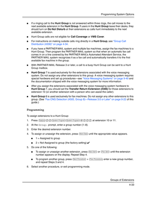 Page 119Programming System Options
Groups of Extensions
4-33
If a ringing call to the Hunt Group is not answered within three rings, the call moves to the 
next available extension in the Hunt Group. If users in the Hunt Group leave their desks, they 
should turn on Do Not Disturb at their extensions so calls hunt immediately to the next 
available extension.
Hunt Group calls are not eligible for Call Coverage or VMS Cover.
For instructions on making outside calls ring directly in a Hunt Group, see “Group...