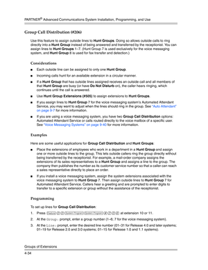 Page 120PA R T N E R® Advanced Communications System Installation, Programming, and Use
Groups of Extensions
4-34
Group Call Distribution (#206) 
Use this feature to assign outside lines to Hunt Groups. Doing so allows outside calls to ring 
directly into a Hunt Group instead of being answered and transferred by the receptionist. You can 
assign lines to Hunt Groups 1—7. (Hunt Group 7 is used exclusively for the voice messaging 
system, and Hunt Group 8 is used for fax transfer and detection.)
Considerations...