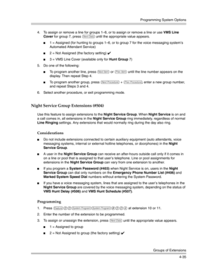 Page 121Programming System Options
Groups of Extensions
4-35 4. To assign or remove a line for groups 1—6, or to assign or remove a line or use VMS Line 
Cover for group 7, press 
D until the appropriate value appears.
1 = Assigned (for hunting to groups 1—6, or to group 7 for the voice messaging system’s 
Automated Attendant Service)
2 = Not Assigned (the factory setting) ✔ 
3 = VMS Line Cover (available only for Hunt Group 7)
5. Do one of the following:
To program another line, press n or p until the line...