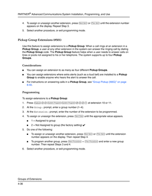 Page 122PA R T N E R® Advanced Communications System Installation, Programming, and Use
Groups of Extensions
4-364. To assign or unassign another extension, press 
n or p until the extension number 
appears on the display. Repeat Step 3.
5. Select another procedure, or exit programming mode.
Pickup Group Extensions (#501) 
Use this feature to assign extensions to a Pickup Group. When a call rings at an extension in a 
Pickup Group, a user at any other extension in the system can answer the ringing call by...