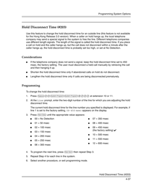 Page 123Programming System Options
Hold Disconnect Time (#203)
4-37
Hold Disconnect Time (#203) 
Use this feature to change the hold disconnect time for an outside line (this feature is not available 
for the Hong Kong Release 3.0 version). When a caller on hold hangs up, the local telephone 
company may send a special signal to the system to free the line. Different telephone companies 
use different length signals. The length of the signal is called the hold disconnect time. If you place 
a call on hold and...