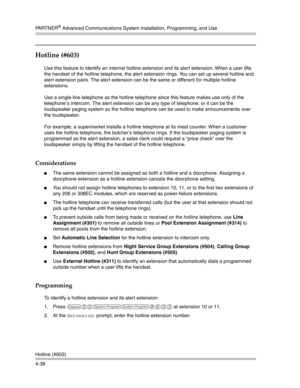 Page 124PA R T N E R® Advanced Communications System Installation, Programming, and Use
Hotline (#603)
4-38
Hotline (#603) 
Use this feature to identify an internal hotline extension and its alert extension. When a user lifts 
the handset of the hotline telephone, the alert extension rings. You can set up several hotline and 
alert extension pairs. The alert extension can be the same or different for multiple hotline 
extensions.
Use a single-line telephone as the hotline telephone since this feature makes use...