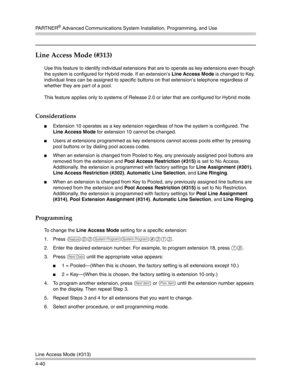 Page 126PA R T N E R® Advanced Communications System Installation, Programming, and Use
Line Access Mode (#313)
4-40
Line Access Mode (#313) 
Use this feature to identify individual extensions that are to operate as key extensions even though 
the system is configured for Hybrid mode. If an extension’s Line Access Mode is changed to Key, 
individual lines can be assigned to specific buttons on that extension’s telephone regardless of 
whether they are part of a pool.
This feature applies only to systems of...