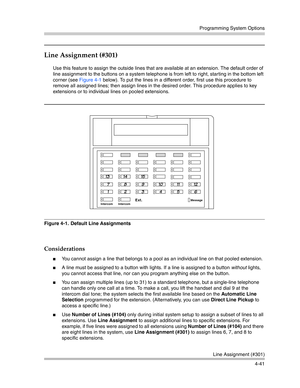 Page 127Programming System Options
Line Assignment (#301)
4-41
Line Assignment (#301) 
Use this feature to assign the outside lines that are available at an extension. The default order of 
line assignment to the buttons on a system telephone is from left to right, starting in the bottom left 
corner (see Figure 4-1 below). To put the lines in a different order, first use this procedure to 
remove all assigned lines; then assign lines in the desired order. This procedure applies to key 
extensions or to...