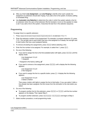 Page 128PA R T N E R® Advanced Communications System Installation, Programming, and Use
Line Assignment (#301)
4-42
After you finish Line Assignment, use Line Ringing to identify when each outside line 
assigned to an extension should start ringing. If you add a line to the system, its factory setting 
is Immediate Ring.
Use Automatic Line Selection to determine the order in which the system selects a line for 
an extension when the user at that extension lifts the handset or turns on the speaker to make 
a...