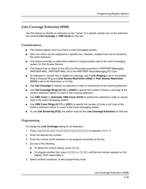 Page 129Programming System Options
Line Coverage Extension (#208)
4-43
Line Coverage Extension (#208) 
Use this feature to identify an extension as the “owner” of a specific outside line, so the extension 
can activate Call Coverage or VMS Cover for that line.
Considerations
This feature applies only if you have a voice messaging system. 
Only one owner can be assigned to a specific line. However, multiple lines can be owned by 
the same extension.
This feature provides an alternative method of routing...