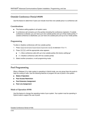 Page 130PA R T N E R® Advanced Communications System Installation, Programming, and Use
Outside Conference Denial (#109)
4-44
Outside Conference Denial (#109) 
Use this feature to determine if users can include more than one outside party in a conference call.
Considerations
This feature setting applies to all system users.
A conference call connects up to five parties (including the conference originator). If outside 
conference is allowed, you can have up to two outside parties and up to three inside...