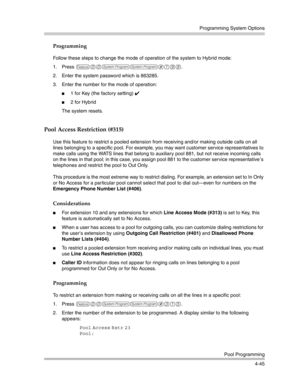 Page 131Programming System Options
Pool Programming
4-45
Programming
Follow these steps to change the mode of operation of the system to Hybrid mode:
1. Press 
f00ss#198.
2. Enter the system password which is 863285.
3. Enter the number for the mode of operation:
1 for Key (the factory setting) ✔ 
2 for Hybrid
The system resets.
Pool Access Restriction (#315)
Use this feature to restrict a pooled extension from receiving and/or making outside calls on all 
lines belonging to a specific pool. For example, you...