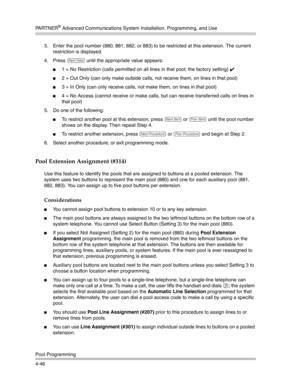 Page 132PA R T N E R® Advanced Communications System Installation, Programming, and Use
Pool Programming
4-463. Enter the pool number (880, 881, 882, or 883) to be restricted at this extension. The current 
restriction is displayed.
4. Press 
D until the appropriate value appears:
1 = No Restriction (calls permitted on all lines in that pool; the factory setting) ✔ 
2 = Out Only (can only make outside calls, not receive them, on lines in that pool)
3 = In Only (can only receive calls, not make them, on lines...