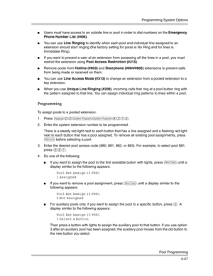 Page 133Programming System Options
Pool Programming
4-47
Users must have access to an outside line or pool in order to dial numbers on the Emergency 
Phone Number List (#406).
You can use Line Ringing to identify when each pool and individual line assigned to an 
extension should start ringing (the factory setting for pools is No Ring and for lines is 
Immediate Ring).
If you want to prevent a user at an extension from accessing all the lines in a pool, you must 
restrict the extension using Pool Access...