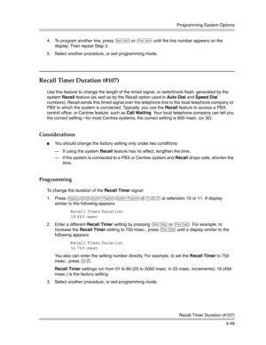 Page 135Programming System Options
Recall Timer Duration (#107)
4-49 4. To program another line, press 
n or p until the line number appears on the 
display. Then repeat Step 3.
5. Select another procedure, or exit programming mode.
Recall Timer Duration (#107) 
Use this feature to change the length of the timed signal, or switchhook flash, generated by the 
system Recall feature (as well as by the Recall option used in Auto Dial and Speed Dial 
numbers). Recall sends this timed signal over the telephone line to...