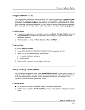 Page 137Programming System Options
Ring on Transfer (#119)
4-51
Ring on Transfer (#119) 
Use this feature to specify what callers hear while they are being transferred. If Ring on Transfer 
is set to Active, callers hear ringing as they are being transferred; if it is set to Not Active, callers 
hear silence unless Music-On-Hold is activated and an audio source is connected to the system. 
If this is the case, callers hear music while the call is being transferred to the destination extension. 
Once there,...