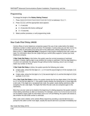 Page 138PA R T N E R® Advanced Communications System Installation, Programming, and Use
Star Code Dial Delay (#410)
4-52
Programming
To change the length of the Rotary Dialing Timeout:
1. Press 
f00ss#108 at extension 10 or 11. 
2. Press 
D until the appropriate value appears:
1 = 4 seconds
2 = 8 seconds (the factory setting) ✔ 
3 = 12 seconds
3. Select another procedure, or exit programming mode.
Star Code Dial Delay (#410) 
Central offices of some telephone companies support the use of star codes before the...