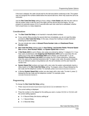 Page 139Programming System Options
Star Code Dial Delay (#410)
4-53 if the tone is delayed, the caller should wait for the dial tone before continuing to dial. The system 
may not recognize the numbers dialed before the second dial tone, which may cause the call to be 
misrouted. 
Use the Star Code Dial Delay setting to force a delay in Auto Dialed calls after the star code so 
that the system waits to dial the rest of the digits until the second dial tone begins. You can 
program an automatic pause of 0 to 5...