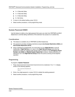 Page 140PA R T N E R® Advanced Communications System Installation, Programming, and Use
System Password (#403)
4-54
3 = 3 Seconds Delay
4 = 4 Seconds Delay
5 = 5 Seconds Delay
6 = Not Active
3. To return to the default setting, press 
r.
4. Select another procedure, or exit programming mode.
System Password (#403) 
Use this feature to define a four-digit password that users can enter from PARTNER and MLS 
telephones to override dialing restrictions (if the extension has access to an outside line)....