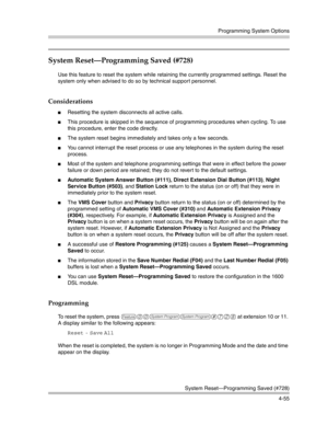 Page 141Programming System Options
System Reset–Programming Saved (#728)
4-55
System Reset–Programming Saved (#728) 
Use this feature to reset the system while retaining the currently programmed settings. Reset the 
system only when advised to do so by technical support personnel.
Considerations
Resetting the system disconnects all active calls.
This procedure is skipped in the sequence of programming procedures when cycling. To use 
this procedure, enter the code directly.
The system reset begins immediately...