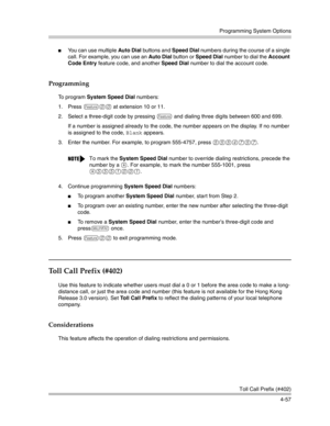 Page 143Programming System Options
Toll Call Prefix (#402)
4-57
You can use multiple Auto Dial buttons and Speed Dial numbers during the course of a single 
call. For example, you can use an Auto Dial button or Speed Dial number to dial the Account 
Code Entry feature code, and another Speed Dial number to dial the account code.
Programming
To  p r o g r a m  System Speed Dial numbers:
1. Press 
f00 at extension 10 or 11.
2. Select a three-digit code by pressing 
f and dialing three digits between 600 and 699....