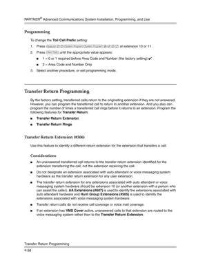 Page 144PA R T N E R® Advanced Communications System Installation, Programming, and Use
Transfer Return Programming
4-58
Programming
To change the Toll Call Prefix setting:
1. Press 
f00ss#402 at extension 10 or 11. 
2. Press 
D until the appropriate value appears:
1 = 0 or 1 required before Area Code and Number (the factory setting) ✔ 
2 = Area Code and Number Only
3. Select another procedure, or exit programming mode.
Transfer Return Programming
By the factory setting, transferred calls return to the...