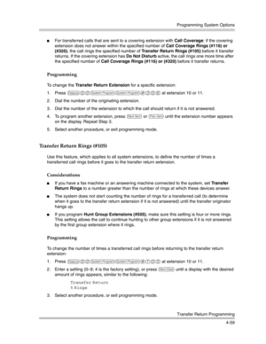 Page 145Programming System Options
Transfer Return Programming
4-59
For transferred calls that are sent to a covering extension with Call Coverage: if the covering 
extension does not answer within the specified number of Call Coverage Rings (#116) or 
(#320), the call rings the specified number of Transfer Return Rings (#105) before it transfer 
returns. If the covering extension has Do Not Disturb active, the call rings one more time after 
the specified number of Call Coverage Rings (#116) or (#320) before...