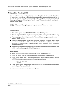 Page 146PA R T N E R® Advanced Communications System Installation, Programming, and Use
Unique Line Ringing (#209)
4-60
Unique Line Ringing (#209)
Use this feature to assign a ringing pattern (maximum of eight) to a line for users to differentiate, 
by sound, which line is ringing. Once a ring pattern is assigned to a line, incoming calls on that line 
ring with the assigned ring pattern. Incoming calls that are transferred to another station ring with 
the assigned ring pattern followed by two “transfer beeps.”...