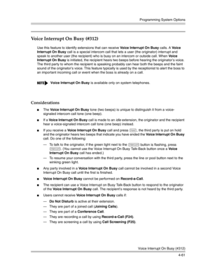 Page 147Programming System Options
Voice Interrupt On Busy (#312)
4-61
Voice Interrupt On Busy (#312) 
Use this feature to identify extensions that can receive Voice Interrupt On Busy calls. A Vo i c e  
Interrupt On Busy call is a special intercom call that lets a user (the originator) interrupt and 
speak to another user (the recipient) who is busy on an intercom or outside call. When Vo i c e  
Interrupt On Busy is initiated, the recipient hears two beeps before hearing the originator’s voice. 
The third...