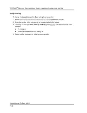 Page 148PA R T N E R® Advanced Communications System Installation, Programming, and Use
Voice Interrupt On Busy (#312)
4-62
Programming
To change the Voice Interrupt On Busy setting for an extension:
1. Press 
f00ss#312 at extension 10 or 11. 
2. Enter the number of the extension to be programmed with this feature.
3. To assign or unassign Voice Interrupt On Busy, press 
D until the appropriate value 
appears.
1 = Assigned
2 = Not Assigned (the factory setting) ✔ 
4. Select another procedure, or exit...