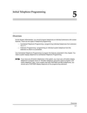 Page 151Overview
5-1
5
Initial Telephone Programming
Overview
As the System Administrator, you should program telephones at individual extensions with certain 
features. There are two types of telephone programming:
– Centralized Telephone Programming–programming individual telephones from extension 
10 or 11.
– Extension Programming–programming an individual system telephone from the 
extension to which it is connected. 
Use Centralized Telephone Programming to program the features presented in this chapter....