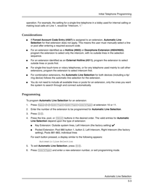 Page 153Initial Telephone Programming
Automatic Line Selection
5-3 operation. For example, the setting for a single-line telephone in a lobby used for internal calling or 
making local calls on Line 1, would be “Intercom, 1.”
Considerations
If Forced Account Code Entry (#307) is assigned to an extension, Automatic Line 
Selection for that extension does not apply. This means the user must manually select a line 
or pool after entering a required account code.
For an extension identified as a Hotline (#603) or...